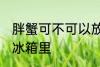 胖蟹可不可以放冰箱里 胖蟹能不能放冰箱里