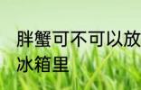 胖蟹可不可以放冰箱里 胖蟹能不能放冰箱里