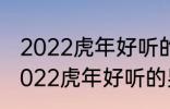 2022虎年好听的男宝宝名字 有哪些2022虎年好听的男宝宝名字
