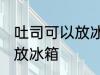 吐司可以放冰箱冷藏吗 吐司适不适合放冰箱