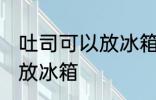 吐司可以放冰箱冷藏吗 吐司适不适合放冰箱