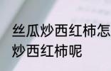 丝瓜炒西红柿怎么做好吃 怎么做丝瓜炒西红柿呢