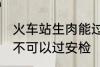 火车站生肉能过安检吗 火车站生肉可不可以过安检
