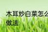 木耳炒白菜怎么做好吃 白菜炒木耳的做法