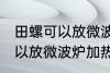 田螺可以放微波炉加热吗 田螺可不可以放微波炉加热