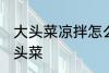 大头菜凉拌怎么做好吃 如何做凉拌大头菜