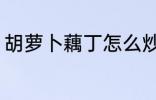 胡萝卜藕丁怎么炒 胡萝卜藕丁如何炒