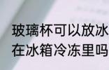 玻璃杯可以放冰箱冷冻吗 玻璃杯能放在冰箱冷冻里吗