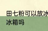 田七粉可以放冰箱吗 田七粉能不能放冰箱吗