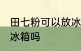 田七粉可以放冰箱吗 田七粉能不能放冰箱吗