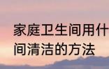 家庭卫生间用什么方法清洗 家庭卫生间清洁的方法