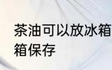 茶油可以放冰箱保存吗 茶油能否放冰箱保存
