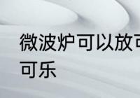 微波炉可以放可乐吗 微波炉能不能放可乐