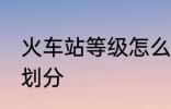 火车站等级怎么划分 火车站等级如何划分