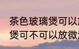 茶色玻璃煲可以放微波炉吗 茶色玻璃煲可不可以放微波炉呢