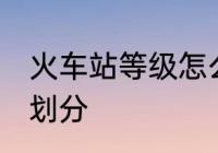 火车站等级怎么划分 火车站等级如何划分