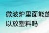 微波炉里面能放塑料吗 微波炉里面可以放塑料吗