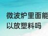 微波炉里面能放塑料吗 微波炉里面可以放塑料吗