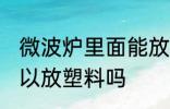 微波炉里面能放塑料吗 微波炉里面可以放塑料吗