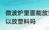 微波炉里面能放塑料吗 微波炉里面可以放塑料吗