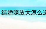 结婚照放大怎么选 结婚照放大如何选