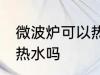 微波炉可以热水吗 微波炉真的可以加热水吗