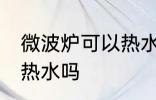 微波炉可以热水吗 微波炉真的可以加热水吗