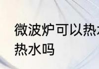 微波炉可以热水吗 微波炉真的可以加热水吗