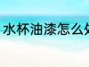 水杯油漆怎么处理 水杯油漆处理方法