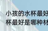 小孩的水杯最好是什么材质 小孩的水杯最好是哪种材质