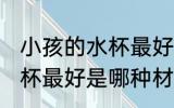 小孩的水杯最好是什么材质 小孩的水杯最好是哪种材质
