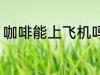 咖啡能上飞机吗 咖啡可以带上飞机吗