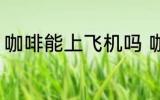 咖啡能上飞机吗 咖啡可以带上飞机吗