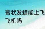 膏状发蜡能上飞机吗 膏状发蜡可以上飞机吗