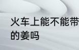火车上能不能带泡的姜 火车上能带泡的姜吗