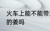 火车上能不能带泡的姜 火车上能带泡的姜吗