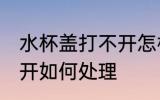 水杯盖打不开怎样方法好 水杯盖打不开如何处理