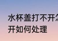 水杯盖打不开怎样方法好 水杯盖打不开如何处理