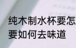 纯木制水杯要怎么去味道 纯木制水杯要如何去味道