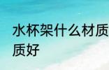 水杯架什么材质好 水杯架选择什么材质好