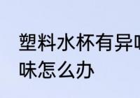 塑料水杯有异味怎么去 塑料水杯有异味怎么办